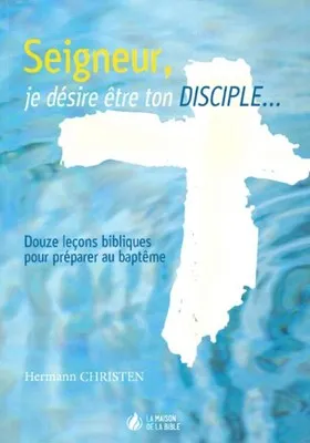 SEIGNEUR JE DESIRE ETRE TON DISCIPLE - DOUZE LECONS BIBLIQUES POUR PREPARER AU BAPTEME