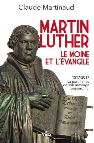 MARTIN LUTHER - LE MOINE ET L’EVANGILE - 1517-2017 - LA PERTINENCE DE SON MESSAGE AUJOURD’HUI